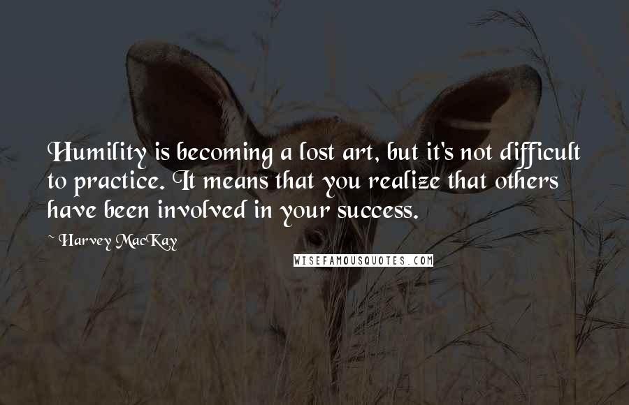 Harvey MacKay Quotes: Humility is becoming a lost art, but it's not difficult to practice. It means that you realize that others have been involved in your success.
