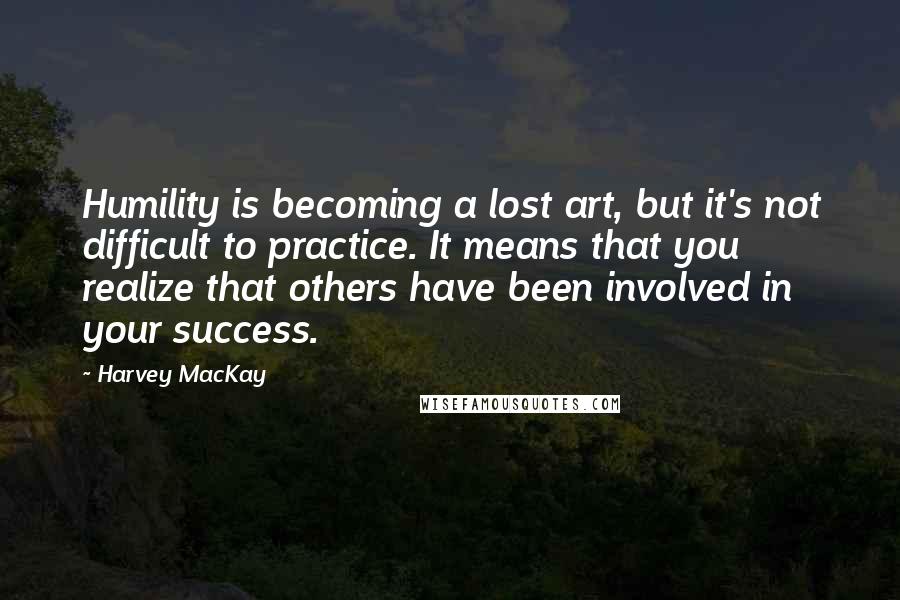 Harvey MacKay Quotes: Humility is becoming a lost art, but it's not difficult to practice. It means that you realize that others have been involved in your success.