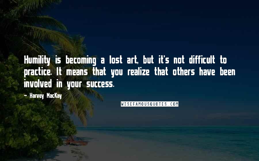 Harvey MacKay Quotes: Humility is becoming a lost art, but it's not difficult to practice. It means that you realize that others have been involved in your success.