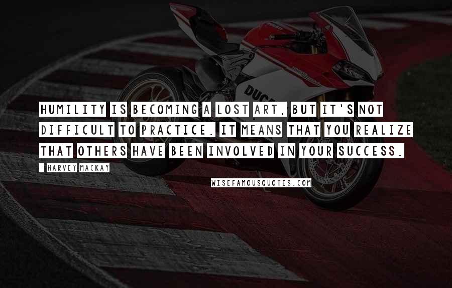 Harvey MacKay Quotes: Humility is becoming a lost art, but it's not difficult to practice. It means that you realize that others have been involved in your success.