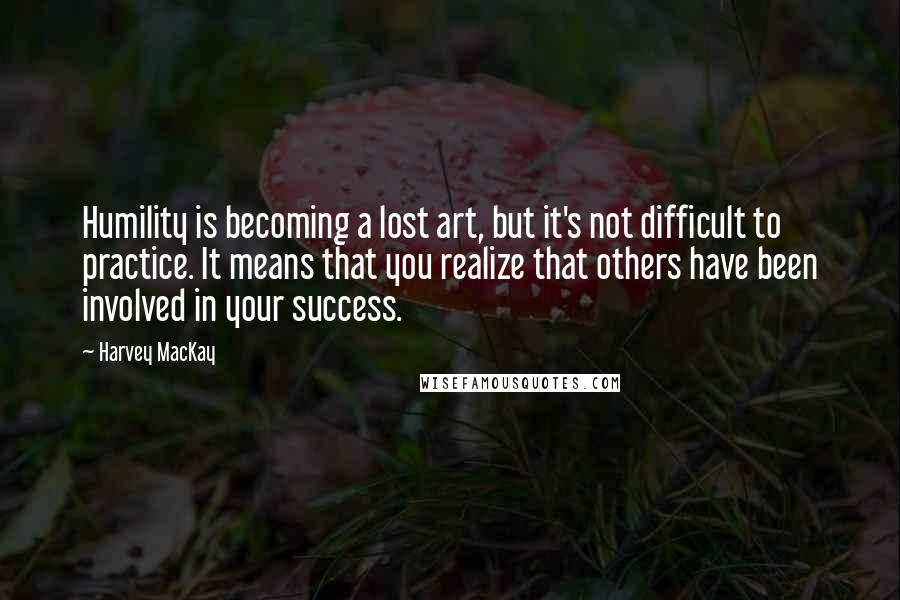 Harvey MacKay Quotes: Humility is becoming a lost art, but it's not difficult to practice. It means that you realize that others have been involved in your success.