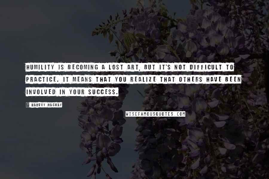 Harvey MacKay Quotes: Humility is becoming a lost art, but it's not difficult to practice. It means that you realize that others have been involved in your success.