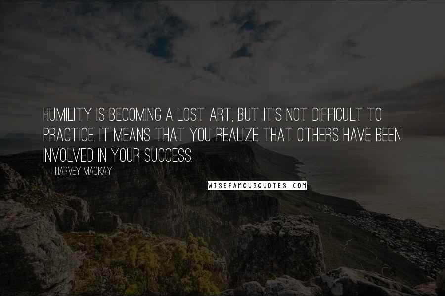 Harvey MacKay Quotes: Humility is becoming a lost art, but it's not difficult to practice. It means that you realize that others have been involved in your success.
