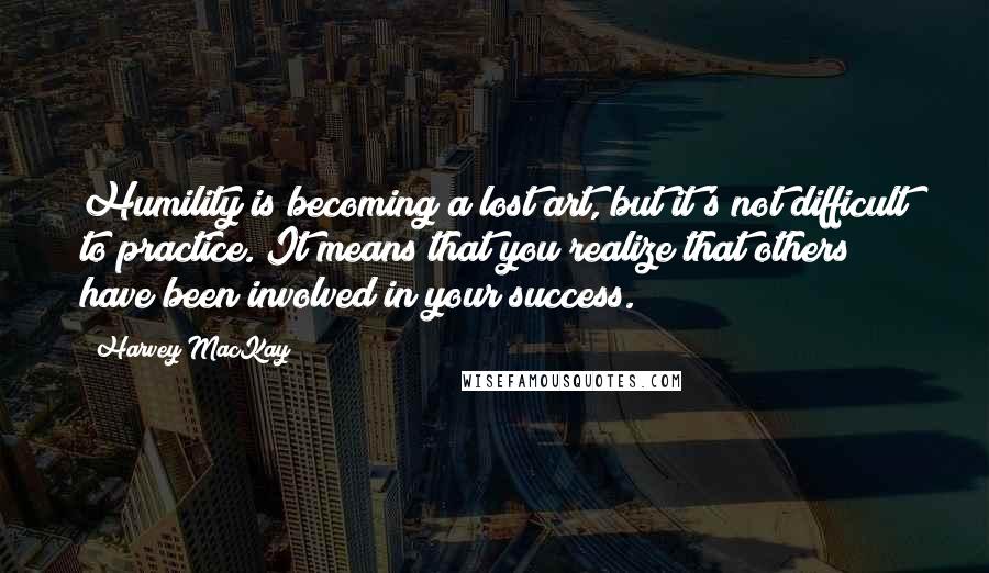 Harvey MacKay Quotes: Humility is becoming a lost art, but it's not difficult to practice. It means that you realize that others have been involved in your success.