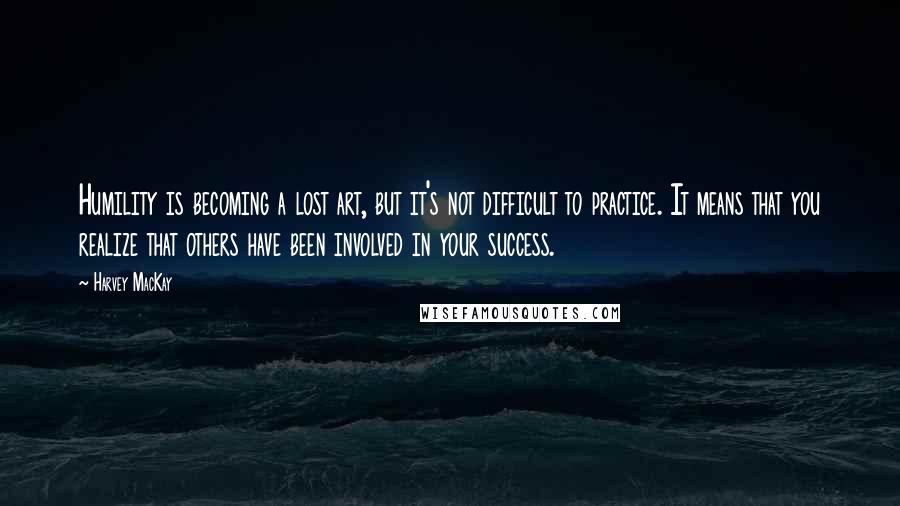 Harvey MacKay Quotes: Humility is becoming a lost art, but it's not difficult to practice. It means that you realize that others have been involved in your success.
