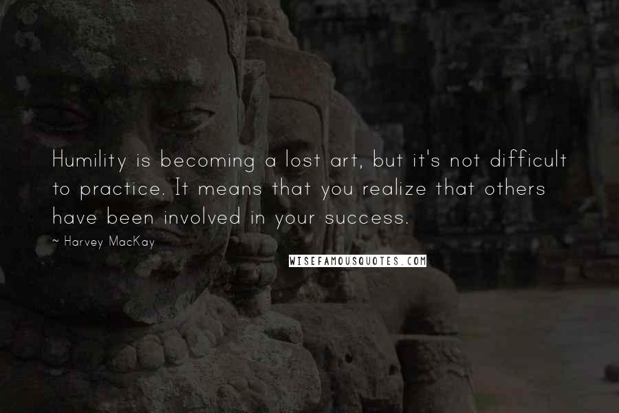Harvey MacKay Quotes: Humility is becoming a lost art, but it's not difficult to practice. It means that you realize that others have been involved in your success.