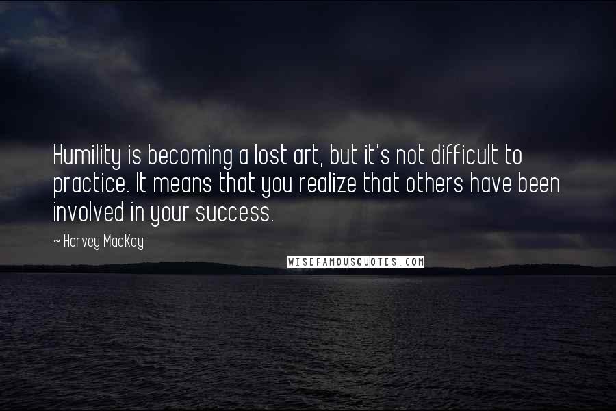Harvey MacKay Quotes: Humility is becoming a lost art, but it's not difficult to practice. It means that you realize that others have been involved in your success.