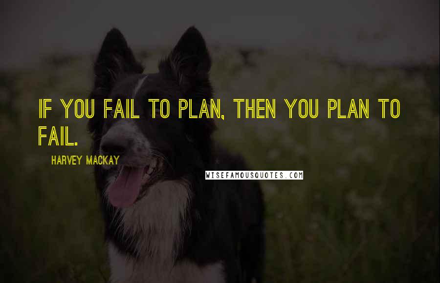 Harvey MacKay Quotes: If you fail to plan, then you plan to fail.