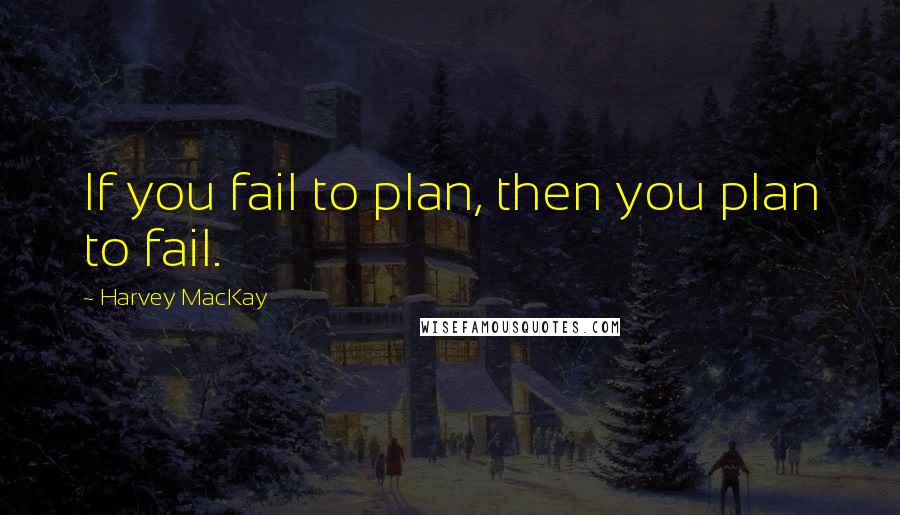 Harvey MacKay Quotes: If you fail to plan, then you plan to fail.