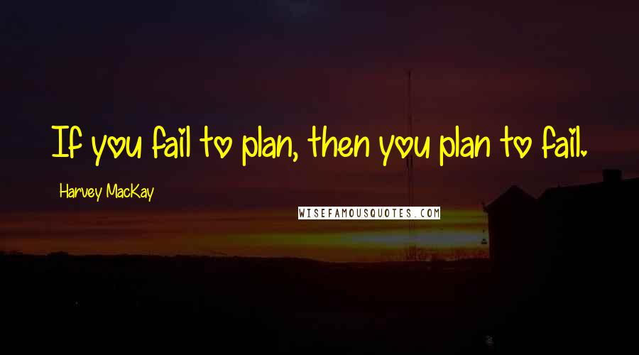Harvey MacKay Quotes: If you fail to plan, then you plan to fail.