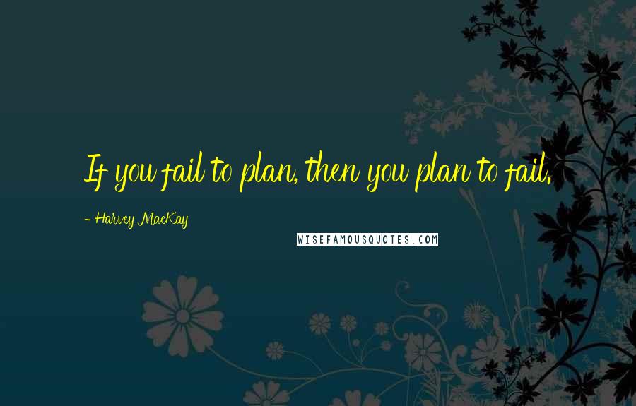 Harvey MacKay Quotes: If you fail to plan, then you plan to fail.