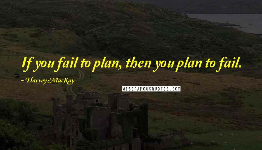 Harvey MacKay Quotes: If you fail to plan, then you plan to fail.