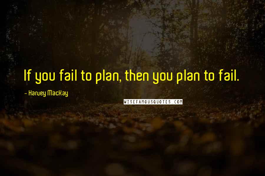 Harvey MacKay Quotes: If you fail to plan, then you plan to fail.