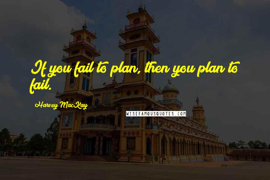 Harvey MacKay Quotes: If you fail to plan, then you plan to fail.