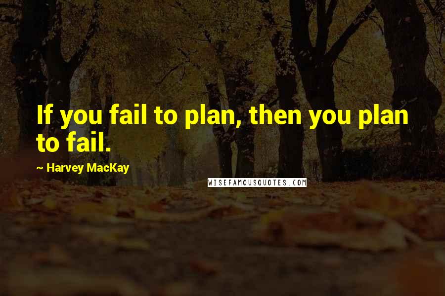 Harvey MacKay Quotes: If you fail to plan, then you plan to fail.