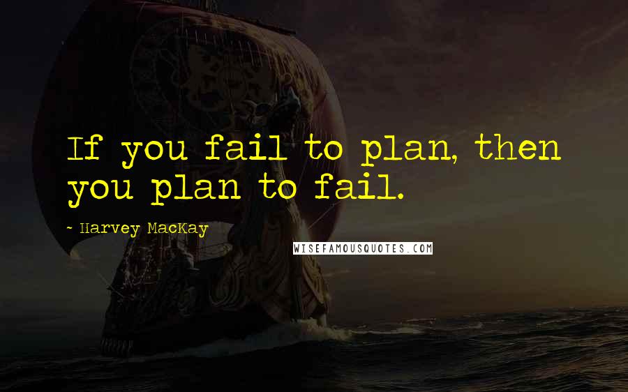 Harvey MacKay Quotes: If you fail to plan, then you plan to fail.