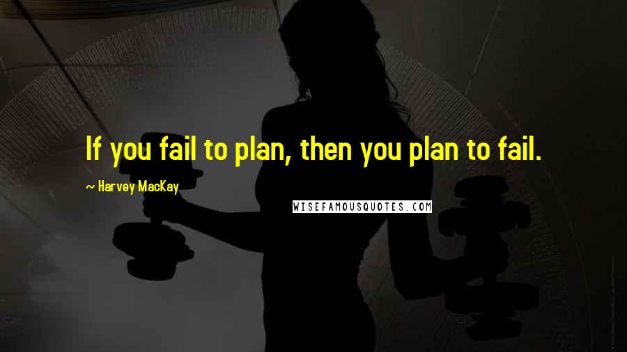 Harvey MacKay Quotes: If you fail to plan, then you plan to fail.