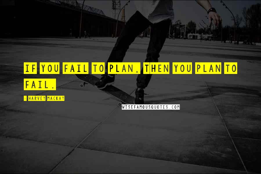 Harvey MacKay Quotes: If you fail to plan, then you plan to fail.