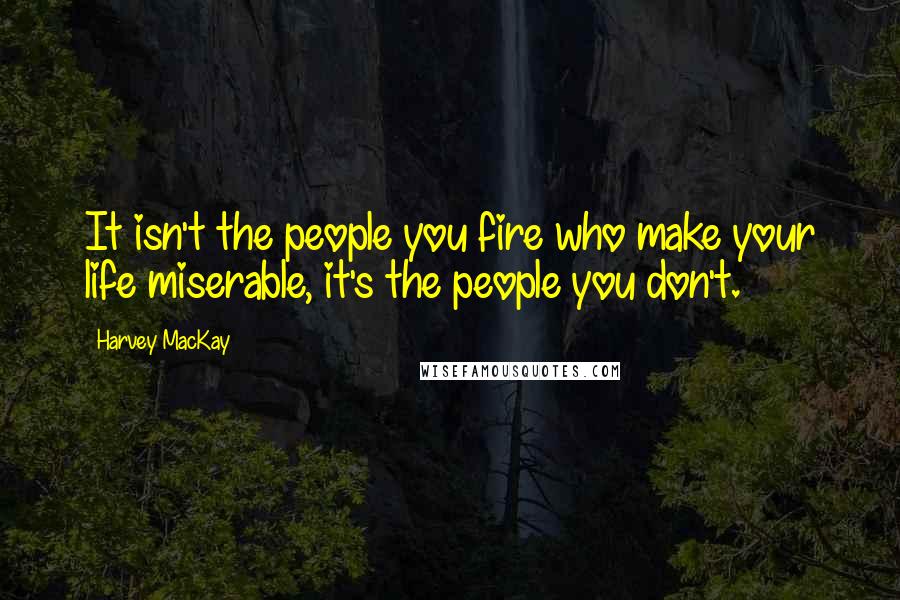 Harvey MacKay Quotes: It isn't the people you fire who make your life miserable, it's the people you don't.
