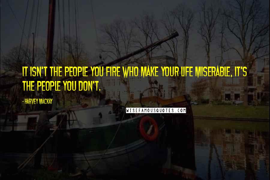 Harvey MacKay Quotes: It isn't the people you fire who make your life miserable, it's the people you don't.