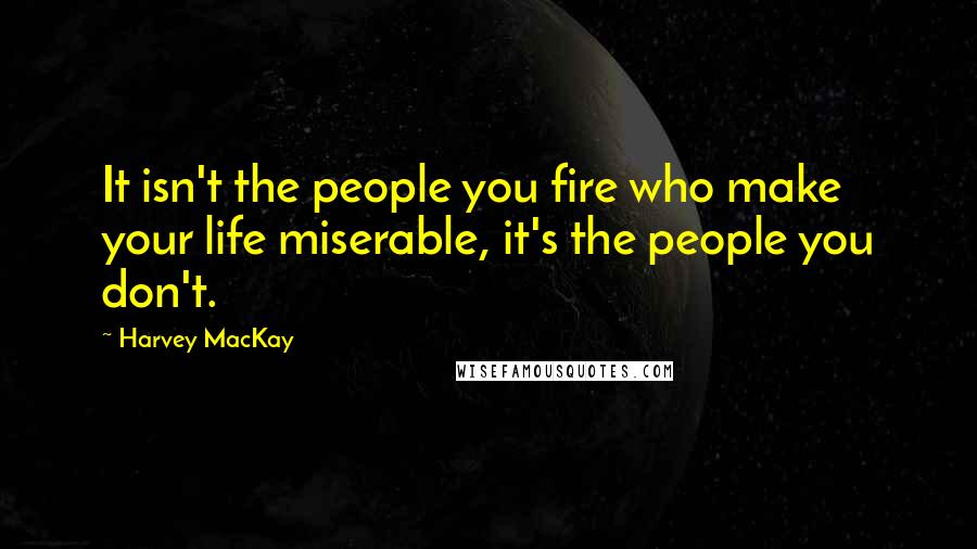 Harvey MacKay Quotes: It isn't the people you fire who make your life miserable, it's the people you don't.