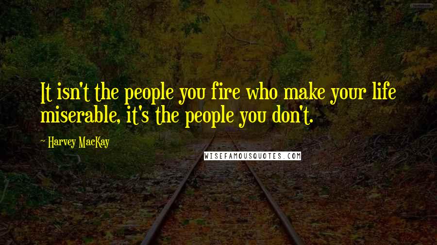 Harvey MacKay Quotes: It isn't the people you fire who make your life miserable, it's the people you don't.