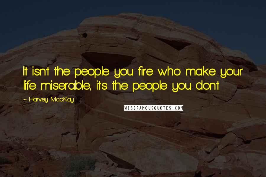 Harvey MacKay Quotes: It isn't the people you fire who make your life miserable, it's the people you don't.