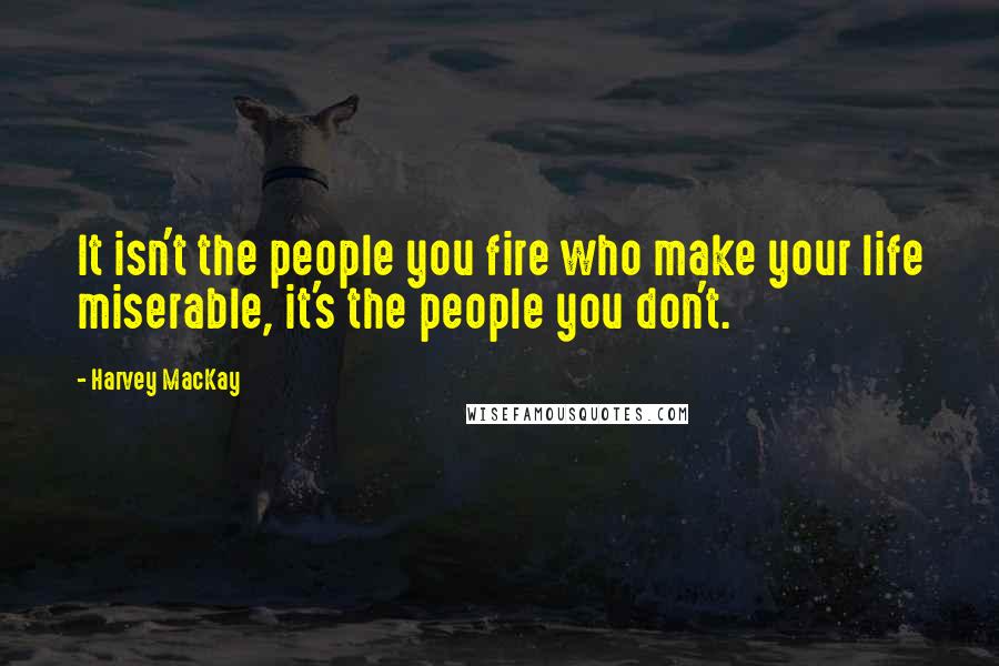 Harvey MacKay Quotes: It isn't the people you fire who make your life miserable, it's the people you don't.