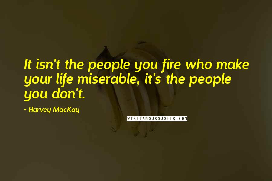 Harvey MacKay Quotes: It isn't the people you fire who make your life miserable, it's the people you don't.