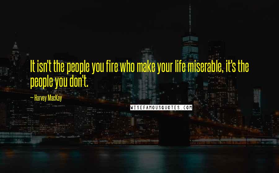 Harvey MacKay Quotes: It isn't the people you fire who make your life miserable, it's the people you don't.