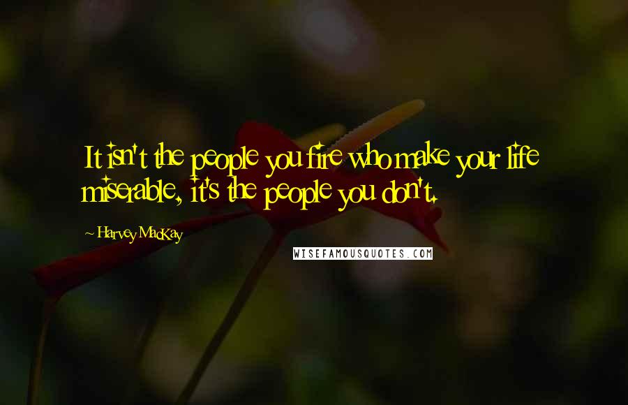 Harvey MacKay Quotes: It isn't the people you fire who make your life miserable, it's the people you don't.