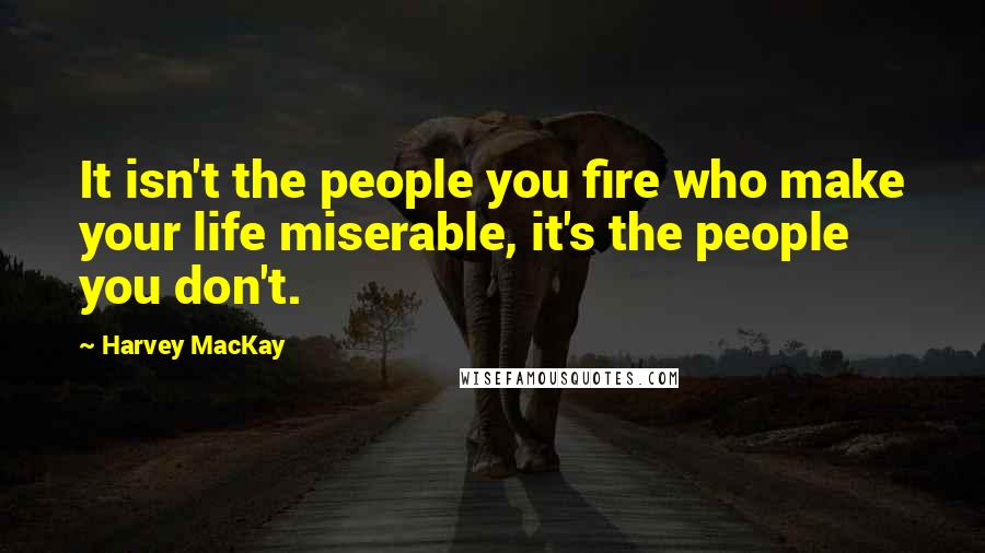 Harvey MacKay Quotes: It isn't the people you fire who make your life miserable, it's the people you don't.