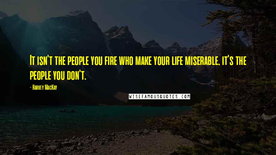 Harvey MacKay Quotes: It isn't the people you fire who make your life miserable, it's the people you don't.