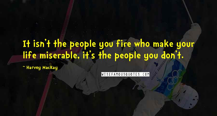 Harvey MacKay Quotes: It isn't the people you fire who make your life miserable, it's the people you don't.