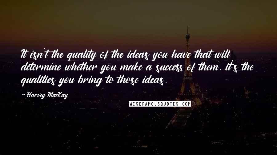 Harvey MacKay Quotes: It isn't the quality of the ideas you have that will determine whether you make a success of them, it's the qualities you bring to those ideas.