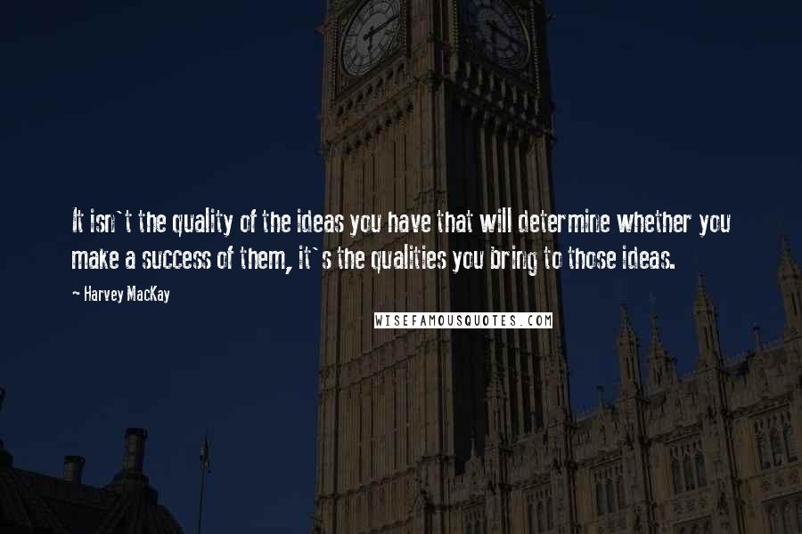 Harvey MacKay Quotes: It isn't the quality of the ideas you have that will determine whether you make a success of them, it's the qualities you bring to those ideas.