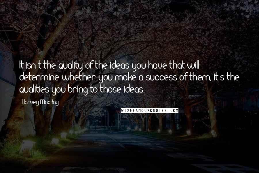 Harvey MacKay Quotes: It isn't the quality of the ideas you have that will determine whether you make a success of them, it's the qualities you bring to those ideas.