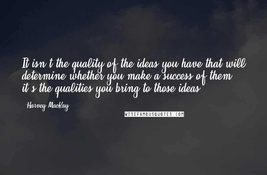 Harvey MacKay Quotes: It isn't the quality of the ideas you have that will determine whether you make a success of them, it's the qualities you bring to those ideas.