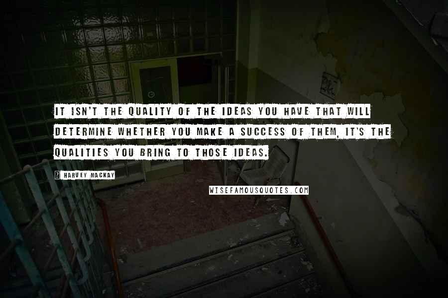 Harvey MacKay Quotes: It isn't the quality of the ideas you have that will determine whether you make a success of them, it's the qualities you bring to those ideas.