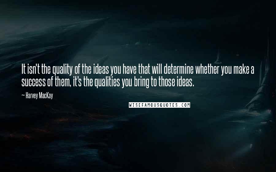 Harvey MacKay Quotes: It isn't the quality of the ideas you have that will determine whether you make a success of them, it's the qualities you bring to those ideas.