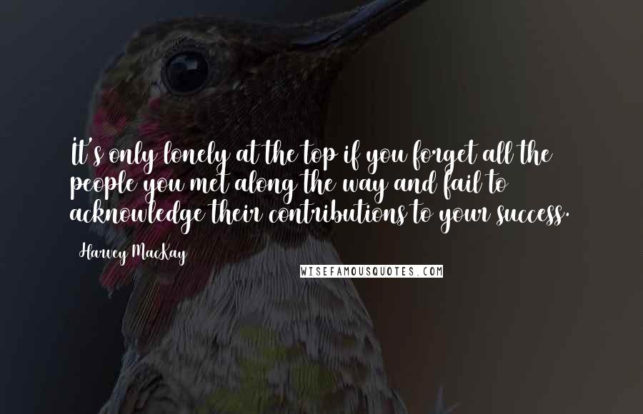 Harvey MacKay Quotes: It's only lonely at the top if you forget all the people you met along the way and fail to acknowledge their contributions to your success.