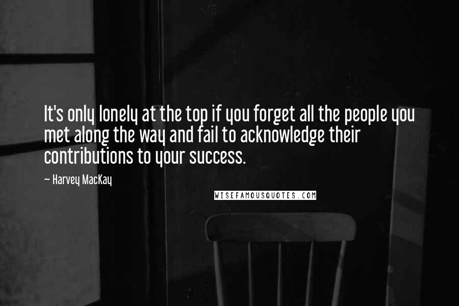 Harvey MacKay Quotes: It's only lonely at the top if you forget all the people you met along the way and fail to acknowledge their contributions to your success.