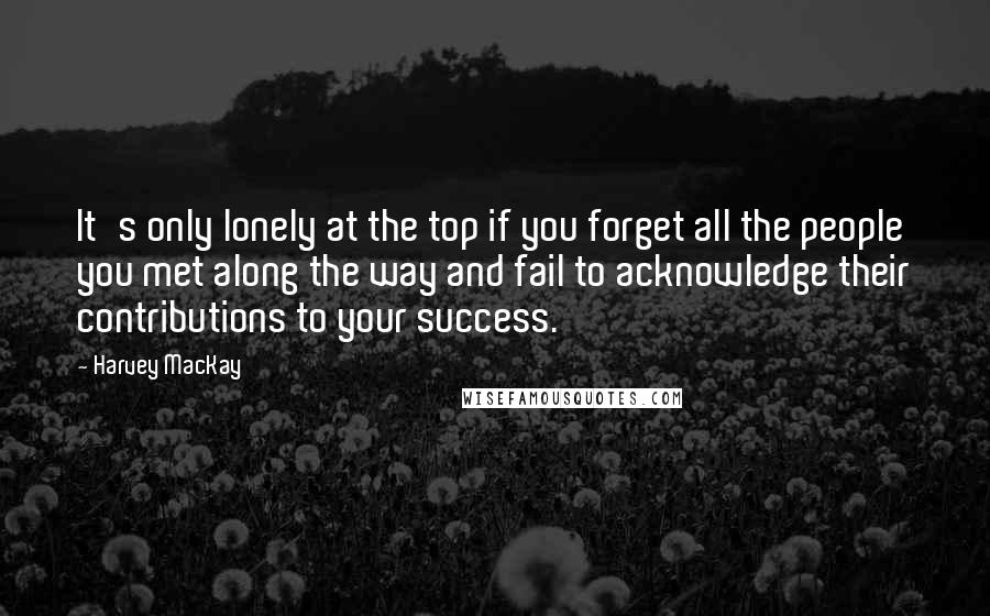 Harvey MacKay Quotes: It's only lonely at the top if you forget all the people you met along the way and fail to acknowledge their contributions to your success.