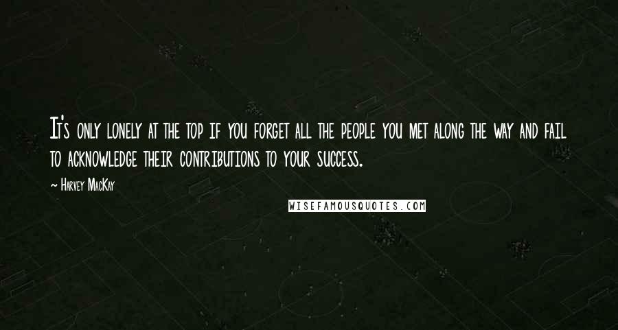 Harvey MacKay Quotes: It's only lonely at the top if you forget all the people you met along the way and fail to acknowledge their contributions to your success.