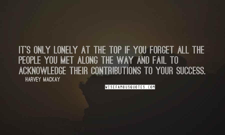 Harvey MacKay Quotes: It's only lonely at the top if you forget all the people you met along the way and fail to acknowledge their contributions to your success.