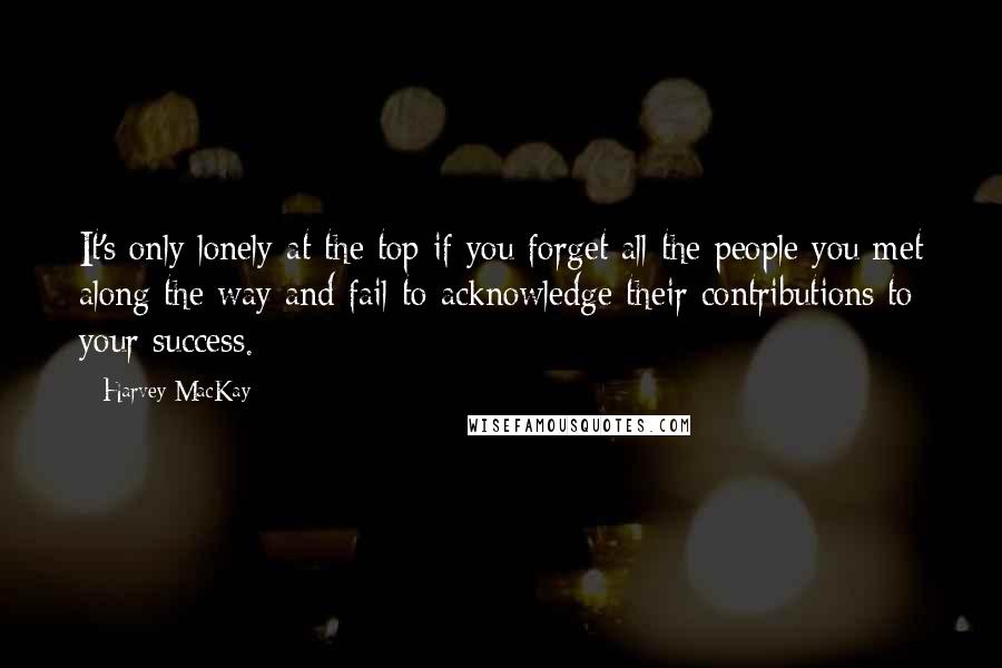 Harvey MacKay Quotes: It's only lonely at the top if you forget all the people you met along the way and fail to acknowledge their contributions to your success.