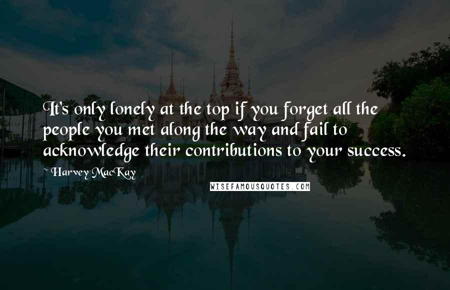 Harvey MacKay Quotes: It's only lonely at the top if you forget all the people you met along the way and fail to acknowledge their contributions to your success.