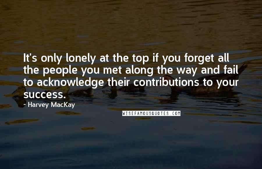 Harvey MacKay Quotes: It's only lonely at the top if you forget all the people you met along the way and fail to acknowledge their contributions to your success.