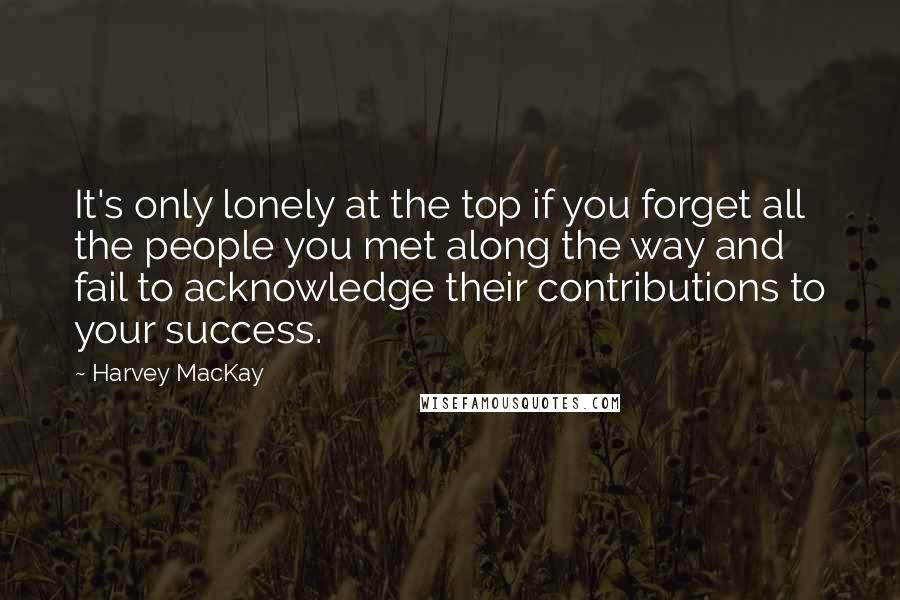 Harvey MacKay Quotes: It's only lonely at the top if you forget all the people you met along the way and fail to acknowledge their contributions to your success.