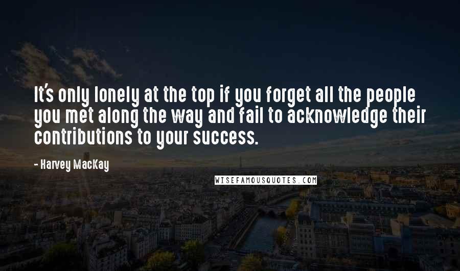 Harvey MacKay Quotes: It's only lonely at the top if you forget all the people you met along the way and fail to acknowledge their contributions to your success.